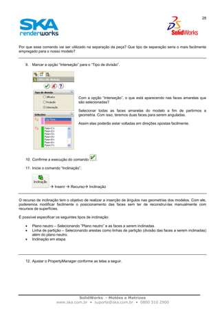 SolidWorks - Moldes e Matrizes
www.ska.com.br • suporte@ska.com.br • 0800 510 2900
28
Por que esse comando vai ser utilizado na separação da peça? Que tipo de separação seria o mais facilmente
empregado para o nosso modelo?
9. Marcar a opção “Interseção” para o “Tipo de divisão”.
Com a opção “Interseção”, o que está aparecendo nas faces amarelas que
são selecionadas?
Selecionar todas as faces amarelas do modelo a fim de partirmos a
geometria. Com isso, teremos duas faces para serem anguladas.
Assim elas poderão estar voltadas em direções opostas facilmente.
10. Confirme a execução do comando .
11. Inicie o comando “Inclinação”.
Inserir Recurso Inclinação
O recurso de inclinação tem o objetivo de realizar a inserção de ângulos nas geometrias dos modelos. Com ele,
poderemos modificar facilmente o posicionamento das faces sem ter de reconstruí-las manualmente com
recursos de superfícies.
É possível especificar os seguintes tipos de inclinação:
• Plano neutro – Selecionando ”Plano neutro” e as faces a serem inclinadas.
• Linha de partição – Selecionando arestas como linhas de partição (divisão das faces a serem inclinadas)
além do plano neutro.
• Inclinação em etapa.
12. Ajustar o PropertyManager conforme as telas a seguir.
 