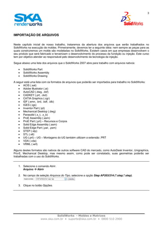 SolidWorks - Moldes e Matrizes
www.ska.com.br • suporte@ska.com.br • 0800 510 2900
3
IMPORTAÇÃO DE ARQUIVOS
Neste capítulo inicial de nosso trabalho, trataremos da abertura dos arquivos que serão trabalhados no
SolidWorks na execução de moldes. Primeiramente, devemos ter a seguinte idéia: nem sempre as peças para as
quais construiremos um molde são modeladas no SolidWorks. Existem casos em que empresas desenvolvem o
seu produto que será fabricado e terceirizam o desenvolvimento do processo da fundição ou injeção. Este curso
tem por objetivo atender ao responsável pelo desenvolvimento da tecnologia da injeção.
Segue abaixo uma lista dos arquivos que o SolidWorks 2007 abre para trabalho com arquivos nativos:
• SolidWorks Part
• SolidWorks Assembly
• SolidWorks Drawing
A seguir está uma lista com os formatos de arquivos que poderão ser importados para trabalho no SolidWorks:
• ACIS (.sat)
• Adobe Illustrator (.ai)
• AutoCAD (.dwg, .dxf)
• CADKEY (.prt, .ckd)
• CATIA Graphics (.cgr)
• IDF (.emn, .brd, .bdf, .idb)
• IGES (.igs)
• Inventor Part (.ipt)
• Mechanical Desktop (.dwg)
• Parasolid (.x_t, .x_b)
• ProE Assembly (.asm)
• ProE Part (.prt) – Recursos e Corpos
• Solid Edge Assembly (.asm)
• Solid Edge Part (.par, .psm)
• STEP (.stp)
• STL (.stl)
• UG (.prt) – UG – Montagens do UG também utilizam a extensão .PRT
• VDA (.vda)
• VRML (.wrl)
Alguns destes formatos são nativos de outros software CAD do mercado, como AutoDesk Inventor, Unigraphics,
Pro-E, Mechanical Desktop, mas mesmo assim, como pode ser constatado, suas geometrias poderão ser
trabalhadas com o uso do SolidWorks.
1. Selecione o comando Abrir.
Arquivo Abrir
2. No campo de seleção Arquivos do Tipo, selecione a opção Step AP203/214 (*.step;*.step).
3. Clique no botão Opções.
 
