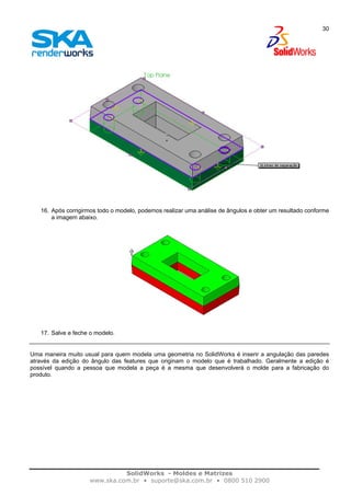 SolidWorks - Moldes e Matrizes
www.ska.com.br • suporte@ska.com.br • 0800 510 2900
30
16. Após corrigirmos todo o modelo, podemos realizar uma análise de ângulos e obter um resultado conforme
a imagem abaixo.
17. Salve e feche o modelo.
Uma maneira muito usual para quem modela uma geometria no SolidWorks é inserir a angulação das paredes
através da edição do ângulo das features que originam o modelo que é trabalhado. Geralmente a edição é
possível quando a pessoa que modela a peça é a mesma que desenvolverá o molde para a fabricação do
produto.
 