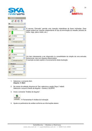 SolidWorks - Moldes e Matrizes
www.ska.com.br • suporte@ska.com.br • 0800 510 2900
31
O recurso “Extrusão” permite uma inserção instantânea de faces inclinadas. Essa
opção poderá ser inserida independente do tipo de terminação do ressalto (através de
todos, cego, plano médio, etc.)
Um item interessante a ser observado é a possibilidade da criação de uma extrusão
bidirecional, mas com ângulos diferenciados.
O exemplo ao lado explica o funcionamento desta ilustração.
1. Selecione o comando Abrir.
Arquivo Abrir
2. No campo de seleção Arquivos do Tipo, selecione a opção Peça (*.sldprt).
Selecione o arquivo Estudo de ângulos – Estudo 2.SLDPRT.
3. Inicie o comando “Análise de ângulos”.
Ferramentas Análise de Inclinação
4. Ajuste os parâmetros de análise conforme as informações abaixo.
 