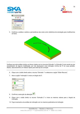 SolidWorks - Moldes e Matrizes
www.ska.com.br • suporte@ska.com.br • 0800 510 2900
32
5. Confirme a análise e solicite a permanência das cores como referência de orientação para modificarmos
as faces.
Verifique que esta análise mostrou as faces criadas com os recursos Extrusão 1 e Extrusão 2 como sendo as que
necessitavam de alguma modificação, por não alcançarem uma inclinação mínima de 3º em suas paredes.
Abaixo, descreveremos um método rápido para este tipo de correção.
6. Clique com o botão direito sobre o recurso “Extrusão 1” e selecione a opção “Editar Recurso”.
7. Ative a opção “Inclinação” e insira um ângulo de 5°.
8. Confirme a execução da alteração .
9. Clique com o botão direito no recurso “Extrusão 2” e insira os mesmos valores para o ângulo de
inclinação.
10. Faça novamente uma análise de inclinação com os mesmos parâmetros de inclinação.
 
