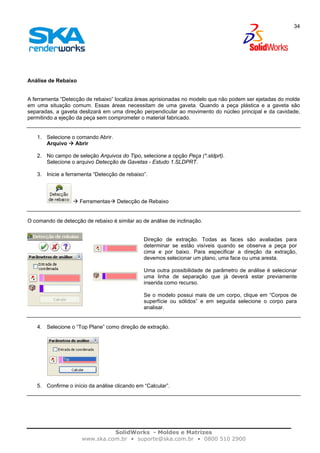 SolidWorks - Moldes e Matrizes
www.ska.com.br • suporte@ska.com.br • 0800 510 2900
34
Análise de Rebaixo
A ferramenta “Detecção de rebaixo” localiza áreas aprisionadas no modelo que não podem ser ejetadas do molde
em uma situação comum. Essas áreas necessitam de uma gaveta. Quando a peça plástica e a gaveta são
separadas, a gaveta deslizará em uma direção perpendicular ao movimento do núcleo principal e da cavidade,
permitindo a ejeção da peça sem comprometer o material fabricado.
1. Selecione o comando Abrir.
Arquivo Abrir
2. No campo de seleção Arquivos do Tipo, selecione a opção Peça (*.sldprt).
Selecione o arquivo Detecção de Gavetas - Estudo 1.SLDPRT.
3. Inicie a ferramenta “Detecção de rebaixo”.
Ferramentas Detecção de Rebaixo
O comando de detecção de rebaixo é similar ao de análise de inclinação.
Direção de extração. Todas as faces são avaliadas para
determinar se estão visíveis quando se observa a peça por
cima e por baixo. Para especificar a direção da extração,
devemos selecionar um plano, uma face ou uma aresta.
Uma outra possibilidade de parâmetro de análise é selecionar
uma linha de separação que já deverá estar previamente
inserida como recurso.
Se o modelo possui mais de um corpo, clique em “Corpos de
superfície ou sólidos” e em seguida selecione o corpo para
analisar.
4. Selecione o “Top Plane” como direção de extração.
5. Confirme o início da análise clicando em “Calcular”.
 