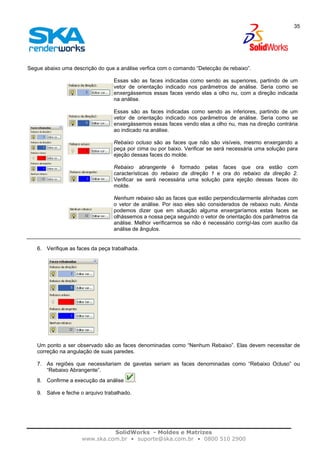 SolidWorks - Moldes e Matrizes
www.ska.com.br • suporte@ska.com.br • 0800 510 2900
35
Segue abaixo uma descrição do que a análise verfica com o comando “Detecção de rebaixo”.
Essas são as faces indicadas como sendo as superiores, partindo de um
vetor de orientação indicado nos parâmetros de análise. Seria como se
enxergássemos essas faces vendo elas a olho nu, com a direção indicada
na análise.
Essas são as faces indicadas como sendo as inferiores, partindo de um
vetor de orientação indicado nos parâmetros de análise. Seria como se
enxergássemos essas faces vendo elas a olho nu, mas na direção contrária
ao indicado na análise.
Rebaixo ocluso são as faces que não são visíveis, mesmo enxergando a
peça por cima ou por baixo. Verificar se será necessária uma solução para
ejeção dessas faces do molde.
Rebaixo abrangente é formado pelas faces que ora estão com
características do rebaixo da direção 1 e ora do rebaixo da direção 2.
Verificar se será necessária uma solução para ejeção dessas faces do
molde.
Nenhum rebaixo são as faces que estão perpendicularmente alinhadas com
o vetor de análise. Por isso eles são considerados de rebaixo nulo. Ainda
podemos dizer que em situação alguma enxergaríamos estas faces se
olhássemos a nossa peça seguindo o vetor de orientação dos parâmetros da
análise. Melhor verificarmos se não é necessário corrigí-las com auxílio da
análise de ângulos.
6. Verifique as faces da peça trabalhada.
Um ponto a ser observado são as faces denominadas como “Nenhum Rebaixo”. Elas devem necessitar de
correção na angulação de suas paredes.
7. As regiões que necessitariam de gavetas seriam as faces denominadas como “Rebaixo Ocluso” ou
“Rebaixo Abrangente”.
8. Confirme a execução da análise .
9. Salve e feche o arquivo trabalhado.
 