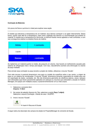 SolidWorks - Moldes e Matrizes
www.ska.com.br • suporte@ska.com.br • 0800 510 2900
36
Contração de Materiais
Um pouco de física e química é o ideal para explicar essa seção.
À medida que elevamos a temperatura de um material, seus átomos começam a se agitar internamente. Dessa
forma, quanto mais alta for a temperatura, maior será a agitação dos átomos e a movimentação que existirá no
material. À medida que a temperatura for diminuída, os átomos ficarão menos agitados e mais contraídos, e com
isso conseguimos explicar os estados físicos da matéria.
Sólido + contraído
Líquido
Gasoso - contraído
Ao injetarmos um material quente no molde, ele possuirá um volume, mas haverá um resfriamento causado pelo
sistema de refrigeração mais o tempo pós-injeção. Com isso, naturalmente ocorrerá uma diminuição no volume
da peça moldada.
Para simular essa contração na peça durante o projeto de moldes, utilizamos o recurso “Escala”.
Com este recurso é possível dimensionar uma peça ou modelo de superfície sobre o seu centro, a origem da
peça ou um sistema de coordenadas. O recurso “Escala” dimensiona somente a geometria do modelo para uso
em exportação de dados, cavidades, etc. Ele não dimensiona geometria de referência (planos, eixos), esboços
nem dimensões (que foram previamente aplicados em esboços ou recursos que antecedem a escala no Feature
Manager). Em peças com múltiplos corpos, é possível dimensionar um ou mais corpos.
1. Selecione o comando Abrir.
Arquivo Abrir
2. No campo de seleção Arquivos do Tipo, selecione a opção Peça (*.sldprt).
Selecione o arquivo Contração - Estudo de caso 1.SLDPRT.
3. Inicie o recurso “Escala”.
Inserir Recurso Escala
A seguir está uma descrição dos campos de edição do PropertyManager do comando de Escala.
 