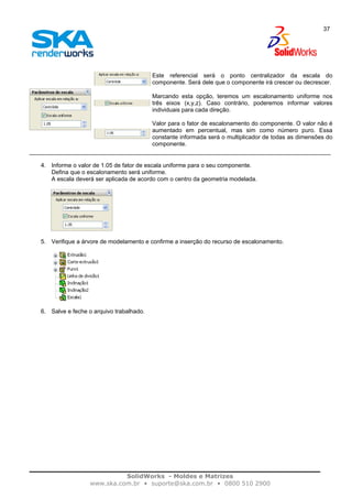 SolidWorks - Moldes e Matrizes
www.ska.com.br • suporte@ska.com.br • 0800 510 2900
37
Este referencial será o ponto centralizador da escala do
componente. Será dele que o componente irá crescer ou decrescer.
Marcando esta opção, teremos um escalonamento uniforme nos
três eixos (x,y,z). Caso contrário, poderemos informar valores
individuais para cada direção.
Valor para o fator de escalonamento do componente. O valor não é
aumentado em percentual, mas sim como número puro. Essa
constante informada será o multiplicador de todas as dimensões do
componente.
4. Informe o valor de 1.05 de fator de escala uniforme para o seu componente.
Defina que o escalonamento será uniforme.
A escala deverá ser aplicada de acordo com o centro da geometria modelada.
5. Verifique a árvore de modelamento e confirme a inserção do recurso de escalonamento.
6. Salve e feche o arquivo trabalhado.
 