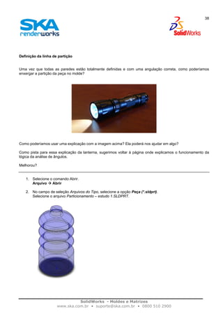 SolidWorks - Moldes e Matrizes
www.ska.com.br • suporte@ska.com.br • 0800 510 2900
38
Definição da linha de partição
Uma vez que todas as paredes estão totalmente definidas e com uma angulação correta, como poderíamos
enxergar a partição da peça no molde?
Como poderíamos usar uma explicação com a imagem acima? Ela poderá nos ajudar em algo?
Como pista para essa explicação da lanterna, sugerimos voltar à página onde explicamos o funcionamento da
lógica da análise de ângulos.
Melhorou?
1. Selecione o comando Abrir.
Arquivo Abrir
2. No campo de seleção Arquivos do Tipo, selecione a opção Peça (*.sldprt).
Selecione o arquivo Particionamento – estudo 1.SLDPRT.
 