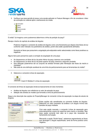 SolidWorks - Moldes e Matrizes
www.ska.com.br • suporte@ska.com.br • 0800 510 2900
39
3. Verifique que essa garrafa já possui uma escala aplicada no Feature Manager a fim de considerar o fator
de contração do material após o resfriamento do molde.
E então? Já imaginou como poderemos determinar a linha de partição da peça?
Reveja o trecho do capítulo da análise de ângulos:
Podemos imaginar o comando de análise de ângulos como uma ferramenta que dispara dois feixes de luz
conforme vetor indicado nos parâmetros da análise, porém eles estão opostamente alinhados.
Somente as faces que possuírem a angulação pré-estipulada serão selecionadas como faces positivas ou
negativas.
Alguns itens para pensarmos após a correção da angulação de uma peça:
• Ao dispararmos um feixe de luz da parte inferior da peça, teremos uma cavidade.
• Ao dispararmos um feixe de luz da parte superior da peça, teremos a segunda cavidade.
• Que definição poderíamos dar ao conjunto de arestas formado pela interseção das faces de macho e
cavidade?
• Não está ali uma definição aceitável de uma linha de particionamento para as ferramentas do molde?
4. Selecione o comando Linhas de separação.
Inserir Moldes Linhas de separação
O comando de linhas de separação divide-se basicamente em dois momentos:
• Análise de ângulos com referência no vetor de extração da peça
• Seleção das arestas do modelo que formarão a linha de particionamento
Segue uma descrição das opções do PropertyManager do comando Linhas de separação na etapa de estudo de
ângulos.
Estas opções são semelhantes ao comando Análise de ângulos.
Selecione um vetor orientador da análise e um ângulo mínimo das
paredes da peça moldada.
Com esta opção marcada, o comando Linhas de separação gera
automaticamente corpos de superfície para macho e cavidade. Mas
essa opção somente terá valor se a peça não necessitar de
fechamento da furação.
Marcando a opção “Dividir faces”, estaremos segmentando as faces
que abrangem o ângulo especificado, tanto de forma positiva como
negativa.
 