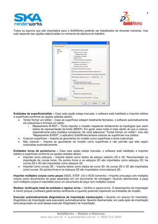 SolidWorks - Moldes e Matrizes
www.ska.com.br • suporte@ska.com.br • 0800 510 2900
4
Todos os aquivos que são importados para o SolidWorks poderão ser trabalhados de diversas maneiras, mas
tudo depende das opções selecionadas no momento da abertura do trabalho.
Entidades de superfície/sólido – Caso esta opção esteja marcada, o software está habilitado a importar sólidos
e superfícies conforme as opções setadas abaixo.
• Tentar formar um sólido – Caso as superfícies estejam totalmente fechadas, o software automaticamente
irá costurá-las e formará um sólido.
o Mapeamento B-REP – Tenta importar o modelo mapeando diretamente as topologias que usam
dados de representação de limite (BREP). Em geral, esse modo é mais rápido do que a costura,
especialmente para modelos complexos. Se você selecionar “Tentar formar um sólido”, mas não
“Mapeamento B-REP”, o aplicativo SolidWorks tentará costurar as superfícies nos sólidos.
• Costurar superfícies – Importa as geometrias do modelo como superfícies e tenta costurá-las.
• Não costurar – Importa as geometrias do modelo como superfícies e não permite que elas sejam
costuradas automaticamente.
Entidades livres de ponto/curva – Caso esta opção esteja marcada, o software está habilitado a importar
sólidos e superfícies conforme as opções setadas abaixo.
• Importar como esboços – Importa dados como dados de esboço (sketch) 2D e 3D. Recomendado na
importação de curvas livres. Os pontos livres e os esboços 2D são importados como esboços 2D. As
curvas 2D e 3D são importadas como esboços 3D.
• Importar como curvas 3D – Importa dados como dados de curva 3D. As curvas 2D e 3D são importadas
como curvas. Os pontos livres e os esboços 2D são importados como esboços 2D.
Importar múltiplos corpos como peças (IGES, STEP, UG e ACIS somente) – Importa uma peça com múltiplos
corpos como documentos de peça separados em um documento de montagem. Quando desmarcada, a peça
com múltiplos corpos é importada como um documento de peça com múltiplos corpos.
Realizar verificação total de entidade e reparar erros – Verifica e repara erros. O desempenho da importação
é menor porque o software gasta tempo verificando e (quando possível) reparando as entidades de modelo.
Executar automaticamente diagnósticos de importação (restauração) – Quando um arquivo for importado,
Diagnóstico de Importação será executado automaticamente. Quando desmarcada, em cada ação de importação
será perguntado se você deseja executar Diagnóstico de Importação.
 