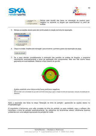 SolidWorks - Moldes e Matrizes
www.ska.com.br • suporte@ska.com.br • 0800 510 2900
40
Decida pela divisão das faces na interseção de positivo para
negativo ou somente no ângulo que especificamos no vetor de
análise.
5. Marque as opções abaixo para dar continuidade à criação da linha de separação.
6. Clique no botão “Análise de inclinação” para encerrar o primeiro passo da separação da peça.
7. Se a peça atender completamente à inclinação das paredes na análise de ângulos, o programa
reconhecerá automaticamente a linha de separação dos componentes. Mas isso não ocorre nessa
geometria em sua totalidade. Observe a face traseira da garrafa.
Acabou existindo uma mistura entre faces positivas e negativas.
☺ Se existir uma curiosidade do que está ocorrendo nessa peça, após a criação da linha de separação, execute uma Detecção de
Rebaixos.
Após a separação das faces na etapa “Detecção da linha de partição”, aparecerão as opções abaixo no
PropertyManager.
O importante é fecharmos uma volta completa da linha de partição na peça moldada, caso o software não
reconheça a linha de partição automaticamente. Se utilizarmos as ferramentas abaixo, dificilmente teremos
problemas com uma seleção equivocada da partição do molde.
 