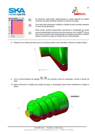 SolidWorks - Moldes e Matrizes
www.ska.com.br • suporte@ska.com.br • 0800 510 2900
41
Ao clicarmos neste botão, selecionaremos a aresta seguinte do modelo
conforme uma seta vermelha indicativa no meio de sua peça.
Com este botão poderemos modificar a direção da seta vermelha existente
no meio de sua geometria.
Estes óculos, quando pressionados, aproximam a visualização da aresta
que será selecionada na próxima vez que clicarmos com o botão . Ele se
torna muito útil para evitar esquecimento de arestas minúsculas e também
afasta ou aproxima a peça no modelo 3D com automatização.
8. Selecione uma aresta que seja comum a uma face verde e outra vermelha, conforme a imagem abaixo.
9. Com os direcionadores de seleção do comando Linhas de separação, conclua a divisão da
peça.
10. Após concluirmos a seleção das arestas da peça, a visualização deverá estar semelhante à imagem a
seguir.
 