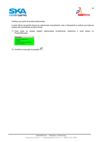 SolidWorks - Moldes e Matrizes
www.ska.com.br • suporte@ska.com.br • 0800 510 2900
42
Verifique que serão 46 arestas selecionadas.
A parte inferior da garrafa deverá ser selecionada manualmente, mas o interessante é verificar que todas as
arestas são coincidentes ao plano frontal.
11. Caso todas as arestas estejam selecionadas corretamente, obteremos o aviso abaixo no
PropertyManager.
12. Confirme a execução da partição .
 