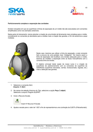 SolidWorks - Moldes e Matrizes
www.ska.com.br • suporte@ska.com.br • 0800 510 2900
43
Particionamento complexo e separação das cavidades
Existem situações em que as superfícies e linhas de separação de um molde não são executadas com comandos
simplificados como nos exemplos anteriores.
Nesta parte do treinamento, iremos abordar a criação de uma divisão de ferramenta mais complexa para o molde,
considerando os comandos já abordados para a análise mais a criação das gavetas, a fim de extrairmos a peça
moldada.
Neste caso, teremos que utilizar a linha de separação, e este comando
fará a procura de uma partição mais “inteligente”. Se mesmo assim a
linha de separação não locallizar uma divisão adequada para o molde,
teremos de modelar a separação entre as faces manualmente com o
comando linha de divisão.
O objetivo principal desta seção de nosso curso é a criação de
superfícies de particionamento com os comandos de superfície do
SolidWorks (superfície extrudada, varrida, revolucionada, regrada, etc.)
mais a detecção das gavetas.
1. Selecione o comando Abrir.
Arquivo Abrir
2. No campo de seleção Arquivos do Tipo, selecione a opção Peça (*.sldprt).
Selecione o arquivo Pinguim.SLDPRT.
3. Inicie o Recurso Escala.
Inserir Recurso Escala
4. Ajuste a escala para o valor de 1.007 a fim de representarmos uma contração de 0,007% (Policarbonato).
 