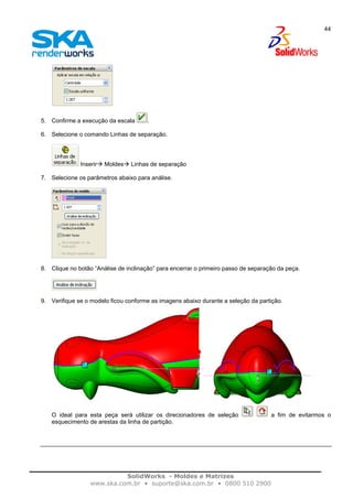 SolidWorks - Moldes e Matrizes
www.ska.com.br • suporte@ska.com.br • 0800 510 2900
44
5. Confirme a execução da escala .
6. Selecione o comando Linhas de separação.
Inserir Moldes Linhas de separação
7. Selecione os parâmetros abaixo para análise.
8. Clique no botão “Análise de inclinação” para encerrar o primeiro passo de separação da peça.
9. Verifique se o modelo ficou conforme as imagens abaixo durante a seleção da partição.
O ideal para esta peça será utilizar os direcionadores de seleção a fim de evitarmos o
esquecimento de arestas da linha de partição.
 