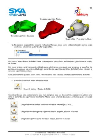SolidWorks - Moldes e Matrizes
www.ska.com.br • suporte@ska.com.br • 0800 510 2900
46
Corpo de superfície - Cavidade
Corpo de superfície - Núcleo
Corpo sólido – Peça a ser moldada
12. Na pasta de corpos sólidos existente no Feature Manager, clique com o botão direito sobre o único corpo
existente e selecione a opção “Ocultar corpo sólido”.
O comando “Inserir Pastas de Molde” insere todas as pastas que poderão ser inseridas e gerenciadas no projeto
de moldes.
Em nosso projeto, será interessante utilizá-lo para adicionarmos uma pasta que armazene a superfície de
partição, uma vez que ela será modelada com comandos de superfícies genéricos do SolidWorks e não com o
comando superfície de partição.
Esse gerenciamento que será criado com o software servirá para a divisão automática da ferramenta do molde.
13. Selecione o comando Inserir Pastas de molde.
Inserir Moldes Pastas de Molde
Considerando que este particionamento será mais complexo para ser desenvolvido, precisaremos utilizar uma
série de comandos de superfície do SolidWorks. Abaixo segue uma lista dos que poderão nos ajudar em nosso
trabalho.
Criação de uma superfície extrudada através de um esboço 2D ou 3D.
Criação de uma transição de superfícies através de perfis, esboços ou curvas.
Criação de superfície plana através de arestas, esboços ou curvas.
 