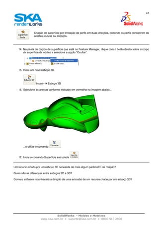 SolidWorks - Moldes e Matrizes
www.ska.com.br • suporte@ska.com.br • 0800 510 2900
47
Criação de superfície por limitação de perfis em duas direções, podendo os perfis consistirem de
arestas, curvas ou esboços.
14. Na pasta de corpos de superfície que está no Feature Manager, clique com o botão direito sobre o corpo
de superfície de núcleo e selecione a opção “Ocultar”.
15. Inicie um novo esboço 3D.
Inserir Esboço 3D
16. Selecione as arestas conforme indicado em vermelho na imagem abaixo...
...e utilize o comando .
17. Inicie o comando Superfície extrudada .
Um recurso criado por um esboço 3D necessita de mais algum parâmetro de criação?
Quais são as diferenças entre esboços 2D e 3D?
Como o software reconhecerá a direção de uma extrusão de um recurso criado por um esboço 3D?
 