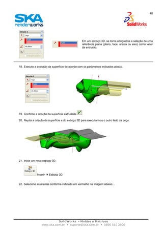SolidWorks - Moldes e Matrizes
www.ska.com.br • suporte@ska.com.br • 0800 510 2900
48
Em um esboço 3D, se torna obrigatória a seleção de uma
referência plana (plano, face, aresta ou eixo) como vetor
da extrusão.
18. Execute a extrusão da superfície de acordo com os parâmetros indicados abaixo.
19. Confirme a criação da superfície extrudada .
20. Repita a criação da superfície e do esboço 3D para executarmos o outro lado da peça.
21. Inicie um novo esboço 3D.
Inserir Esboço 3D
22. Selecione as arestas conforme indicado em vermelho na imagem abaixo...
 