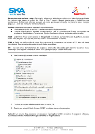 SolidWorks - Moldes e Matrizes
www.ska.com.br • suporte@ska.com.br • 0800 510 2900
5
Personalizar tolerância de curva – Personaliza a tolerância ao importar modelos com pouquíssimas entidades
(os valores mais baixos na ordem de 1.0e-6 a 1.0e-7 metros). Quando desmarcada, o SolidWorks usa
configurações de tolerância internas, as quais são muito grandes para importar corretamente esses modelos
pequenos e exibí-los. Insira uma tolerância na caixa.
Unidade – Defina as unidades de medida do arquivo importado.
• Unidade especificada do arquivo – Use as unidades do arquivo importado.
• Unidade especificada do template do documento – Use as unidades especificadas nos arquivos de
template do SolidWorks em Ferramentas, Opções, Opções do sistema, Modelos predeterminados.
IGES – Exibir níveis IGES. Exibirá a caixa de diálogo IGES-In Surfaces, Curves and Levels (Superfícies, curvas e
níveis em IGES) se o arquivo IGES possuir curvas ou níveis diferentes (ou layers).
STEP – Dados de configuração de mapa. Importa dados de configuração de arquivo STEP, além de dados
geométricos. Desmarque para importar somente dados geográficos.
UG – Importar corpos de ferramentas. Os corpos de ferramentas são usados para construir os corpos finais.
Desmarque para importar somente os corpos finais (ideal para peças a serem moldadas).
4. Selecione as opções selecionadas na imagem:
5. Confirme as opções selecionadas clicando na opção OK.
6. Selecione o arquivo Estudo de caso 1.STEP e realize a abertura deste arquivo.
Após abrir um arquivo Step, aparecerá um recurso de importação e também o relatório de corpos de sólidos ou
superfícies existentes no Feature Manager, conforme as imagens abaixo:
 