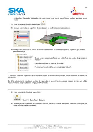 SolidWorks - Moldes e Matrizes
www.ska.com.br • suporte@ska.com.br • 0800 510 2900
50
minúsculas. Elas estão localizadas no encontro da peça com a superfície de partição que está sendo
criada.
28. Inicie o comando Superfície extrudada .
29. Execute a extrusão da superfície de acordo com os parâmetros indicados abaixo.
30. Verifique a quantidade de corpos de superfície existentes na pasta de corpos de superfície que está no
Feature Manager.
O que seriam estas superfícies que estão fora das pastas de projetos de
moldes?
Elas não consistem na partição do molde?
Poderíamos transformá-las em uma única entidade?
O comando “Costurar superfície” reúne todos os corpos de superfície disponíveis com a finalidade de formar um
único corpo.
Ele já foi anteriormente trabalhado na lição de reparação de geometrias importadas, mas ele formava um sólido.
Neste momento, a aplicação será um pouco diferenciada.
31. Inicie o comando “Costurar superfície”.
Inserir Superfície Costurar
32. Na seleção de superfícies do comando Costurar, vá até o Feature Manager e selecione os corpos que
estão fora das pastas de moldes.
 