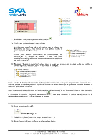 SolidWorks - Moldes e Matrizes
www.ska.com.br • suporte@ska.com.br • 0800 510 2900
51
33. Confirme a união das superfícies selecionadas .
34. Verifique a pasta de corpos de superfícies.
A união das superfícies não é obrigatória para a criação da
ferramenta do molde, mas cremos que isso poderá facilitar o
gerenciamento de informações.
Agora, para darmos continuidade ao gerenciamento de
informações no projeto de moldes, o que falta para
transformarmos esta superfície de Costurada em uma superfície
de particionamento?
35. Na pasta “Corpos de superfície”, clique sobre o corpo que encontra-se fora das pastas de moldes e
arraste-o para a pasta de “Corpos de superfície de partição”.
Para a criação da Ferramenta do molde, podemos utilizar comandos para aparos de geometria, como extrusões,
com as opções de delimitação até a superficie ou criar um bloco maior que a geometria existente e utilizar o
comando “Cortar com superfície”.
Mas, uma vez que possuímos todo um gerenciamento das superfícies de um projeto de molde, o mais adequado
é utilizarmos o comando Criação de Ferramenta . Para este comando, os únicos pré-requisitos são a
existência de um esboço 2D e as superfícies de moldes.
36. Inicie um novo esboço 2D.
Inserir Esboço 2D
37. Selecione o plano Front como sendo a base do esboço.
38. Desenhe um retângulo conforme as informações abaixo.
 