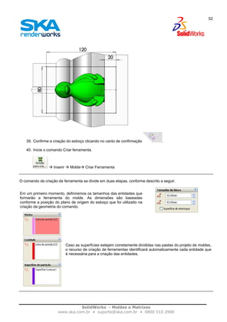 SolidWorks - Moldes e Matrizes
www.ska.com.br • suporte@ska.com.br • 0800 510 2900
52
39. Confirme a criação do esboço clicando no canto de confirmação .
40. Inicie o comando Criar ferramenta.
Inserir Molde Criar Ferramenta
O comando de criação de ferramenta se divide em duas etapas, conforme descrito a seguir.
Em um primeiro momento, definiremos os tamanhos das entidades que
formarão a ferramenta do molde. As dimensões são baseadas
conforme a posição do plano de origem do esboço que foi utilizado na
criação da geometria do comando.
Caso as superfícies estejam corretamente divididas nas pastas do projeto de moldes,
o recurso de criação de ferramentas identificará automaticamente cada entidade que
é necessária para a criação das entidades.
 