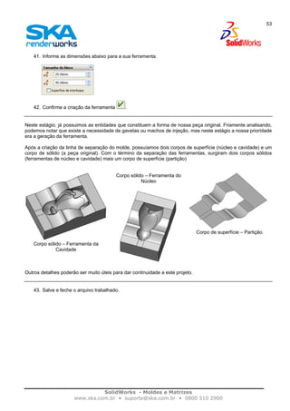 SolidWorks - Moldes e Matrizes
www.ska.com.br • suporte@ska.com.br • 0800 510 2900
53
41. Informe as dimensões abaixo para a sua ferramenta.
42. Confirme a criação da ferramenta .
Neste estágio, já possuimos as entidades que constituem a forma de nossa peça original. Friamente analisando,
podemos notar que existe a necessidade de gavetas ou machos de injeção, mas neste estágio a nossa prioridade
era a geração da ferramenta.
Após a criação da linha de separação do molde, possuíamos dois corpos de superfície (núcleo e cavidade) e um
corpo de sólido (a peça original). Com o término da separação das ferramentas, surgiram dois corpos sólidos
(ferramentas de núcleo e cavidade) mais um corpo de superfície (partição)
Corpo sólido – Ferramenta da
Cavidade
Corpo sólido – Ferramenta do
Núcleo
Corpo de superfície – Partição.
Outros detalhes poderão ser muito úteis para dar continuidade a este projeto.
43. Salve e feche o arquivo trabalhado.
 