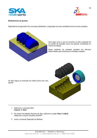 SolidWorks - Moldes e Matrizes
www.ska.com.br • suporte@ska.com.br • 0800 510 2900
54
Modelamento de gavetas
Dependendo da geometria de uma peça trabalhada, a separação de suas cavidades torna-se mais complexa.
Uma peça como a que se encontra ao lado necessita de
um auxílio de extração como uma gaveta, mandíbulas ou
macho de injeção.
Esses sistemas de extração resultam em técnicas
diferenciadas para extrairmos a entidade moldada.
Ao lado segue um exemplo do molde acima com uma
gaveta.
1. Selecione o comando Abrir.
Arquivo Abrir
2. No campo de seleção Arquivos do Tipo, selecione a opção Peça (*.sldprt).
Selecione o arquivo Gavetas.SLDPRT.
3. Inicie o comando Detecção de Rebaixo.
 