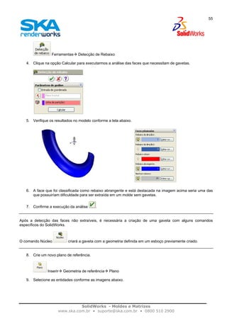 SolidWorks - Moldes e Matrizes
www.ska.com.br • suporte@ska.com.br • 0800 510 2900
55
Ferramentas Detecção de Rebaixo
4. Clique na opção Calcular para executarmos a análise das faces que necessitam de gavetas.
5. Verifique os resultados no modelo conforme a tela abaixo.
6. A face que foi classificada como rebaixo abrangente e está destacada na imagem acima seria uma das
que possuiríam dificuldade para ser extraída em um molde sem gavetas.
7. Confirme a execução da análise .
Após a detecção das faces não extraíveis, é necessária a criação de uma gaveta com alguns comandos
específicos do SolidWorks.
O comando Núcleo criará a gaveta com a geometria definida em um esboço previamente criado.
8. Crie um novo plano de referência.
Inserir Geometria de referência Plano
9. Selecione as entidades conforme as imagens abaixo.
 