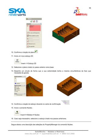 SolidWorks - Moldes e Matrizes
www.ska.com.br • suporte@ska.com.br • 0800 510 2900
56
10. Confirme a criação do plano .
11. Inicie um novo esboço 2D.
Inserir Esboço 2D
12. Selecione o plano criado no passo anterior como base.
13. Desenhe um círculo de forma que a sua extremidade tenha a mesma circunferência da face que
necessita de gaveta.
14. Confirme a criação do esboço clicando no canto de confirmação .
15. Inicie o comando Núcleo.
Inserir Moldes Núcleo
16. Caso seja necessário, selecione o esboço criado nos passos anteriores.
Segue abaixo uma descrição das seleções do PropertyManager do comando Núcleo.
 