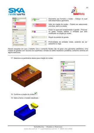 SolidWorks - Moldes e Matrizes
www.ska.com.br • suporte@ska.com.br • 0800 510 2900
57
Geometria que formará o núcleo – Esboço no qual
está desenhada a geometria.
Vetor de criação do núcleo – Poderá ser selecionada
uma face, plano ou aresta.
Corpo no qual será acrescentada a gaveta – Procurar
na pasta “Corpos sólidos” a entidade que será
modificada na criação do núcleo.
Ângulo da parede da gaveta.
Profundidade da entidade criada, podendo ela ser
passante ou cega.
Haverá situações em que o trabalho com o comando Núcleo não irá gerar uma geometria satisfatória. Uma
criação de gavetas com recursos de superfícies e divisão do sólido resolverá o problema, conforme veremos em
alguns exercícios.
17. Selecione os parâmetros abaixo para criação do núcleo.
18. Confirme a criação do núcleo .
19. Salve e feche o modelo trabalhado.
 