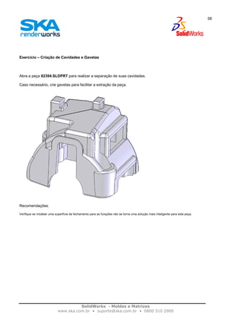 SolidWorks - Moldes e Matrizes
www.ska.com.br • suporte@ska.com.br • 0800 510 2900
58
Exercício – Criação de Cavidades e Gavetas
Abra a peça 82394.SLDPRT para realizar a separação de suas cavidades.
Caso necessário, crie gavetas para facilitar a extração da peça.
Recomendações:
Verifique se modelar uma superfície de fechamento para as furações não se torna uma solução mais inteligente para esta peça.
 
