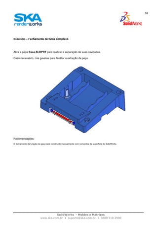 SolidWorks - Moldes e Matrizes
www.ska.com.br • suporte@ska.com.br • 0800 510 2900
59
Exercício – Fechamento de furos complexo
Abra a peça Case.SLDPRT para realizar a separação de suas cavidades.
Caso necessário, crie gavetas para facilitar a extração da peça.
Recomendações:
O fechamento da furação da peça será construído manualmente com comandos de superfície do SolidWorks.
 