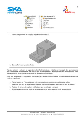 SolidWorks - Moldes e Matrizes
www.ska.com.br • suporte@ska.com.br • 0800 510 2900
6
7. Verifique a geometria de sua peça importada no modelo 3D.
8. Salve e feche o arquivo trabalhado.
No caso anterior, o software foi capaz de realizar facilmente todo o trabalho de importação das geometrias no
arquivo importado, mas não é em todo arquivo que ele transformará a importação em uma entidade sólida. Para
isso, poderemos contar com as ferramentas de reparação do SolidWorks.
Uma das ferramentas, o diagnóstico de importação, repara automaticamente ou semi-automaticamente os
modelos importados.
1. As mensagens no PropertyManager informam o status do modelo e os resultados das ações.
2. Selecione uma face ou espaçamento nas listas para visualizar a falha destacada na área de gráficos.
3. As dicas de ferramenta explicam a falha (face que se corta, por exemplo).
4. É possível adicionar faces à lista de faces de modo que “Tentar restaurar todos” as simplifique.
 