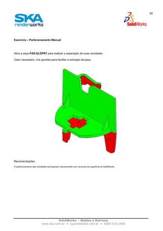 SolidWorks - Moldes e Matrizes
www.ska.com.br • suporte@ska.com.br • 0800 510 2900
60
Exercício – Particionamento Manual
Abra a peça PAD.SLDPRT para realizar a separação de suas cavidades.
Caso necessário, crie gavetas para facilitar a extração da peça.
Recomendações:
O particionamento das cavidades será gerado manualmente com recursos de superfície do SolidWorks.
 