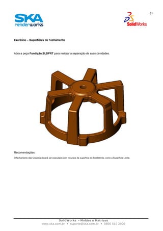 SolidWorks - Moldes e Matrizes
www.ska.com.br • suporte@ska.com.br • 0800 510 2900
61
Exercício – Superfícies de Fechamento
Abra a peça Fundição.SLDPRT para realizar a separação de suas cavidades.
Recomendações:
O fechamento das furações deverá ser executado com recursos de superfície do SolidWorks, como a Superfície Limite.
 