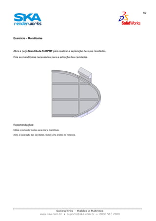 SolidWorks - Moldes e Matrizes
www.ska.com.br • suporte@ska.com.br • 0800 510 2900
62
Exercício – Mandíbulas
Abra a peça Mandibula.SLDPRT para realizar a separação de suas cavidades.
Crie as mandíbulas necessárias para a extração das cavidades.
Recomendações:
Utilize o comando Núcleo para criar a mandíbula.
Após a separação das cavidades, realize uma análise de rebaixos.
 