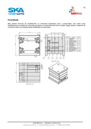 SolidWorks - Moldes e Matrizes
www.ska.com.br • suporte@ska.com.br • 0800 510 2900
63
Porta-Molde
Não existem técnicas de modelamento ou comandos específicos para o porta-molde, mas neste curso
trabalharemos na criação de uma série de peças e no gerenciamento de um projeto. Segue abaixo o desenho de
um porta-molde e em seguida estão detalhadas as suas peças.
 
