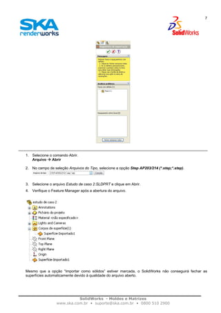 SolidWorks - Moldes e Matrizes
www.ska.com.br • suporte@ska.com.br • 0800 510 2900
7
1. Selecione o comando Abrir.
Arquivo Abrir
2. No campo de seleção Arquivos do Tipo, selecione a opção Step AP203/214 (*.step;*.step).
3. Selecione o arquivo Estudo de caso 2.SLDPRT e clique em Abrir.
4. Verifique o Feature Manager após a abertura do arquivo.
Mesmo que a opção “Importar como sólidos” estiver marcada, o SolidWorks não conseguirá fechar as
superfícies automaticamente devido à qualidade do arquivo aberto.
 
