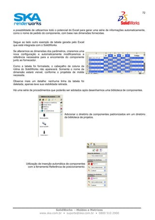 SolidWorks - Moldes e Matrizes
www.ska.com.br • suporte@ska.com.br • 0800 510 2900
72
a possibilidade de utilizarmos todo o potencial do Excel para gerar uma série de informações automaticamente,
como o nome de pedido do componente, com base nas dimensões fornecidas.
Segue ao lado outro exemplo de tabela gerada pelo Excel
que está integrada com o SolidWorks.
Se alterarmos as dimensões dos parâmetros, criaremos uma
nova configuração e automaticamente modificaremos a
referência necessária para a encomenda do componente
junto ao fornecedor.
Como a tabela foi formatada, o cabeçalho de coluna da
rotina do SolidWorks não aparecerá. Somente o nome da
dimensão estará visível, conforme o projetista de molde
necessita.
Observe mais um detalhe: nenhuma linha da tabela foi
deletada, apenas teve sua visibilidade retirada.
Há uma série de procedimentos que poderão ser adotados após desenharmos uma biblioteca de componentes.
Adicionar o diretório de componentes padronizados em um diretório
da biblioteca de projetos.
Utilização de inserção automática de componentes
com a ferramenta Referência de posicionamento.
 