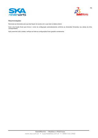 SolidWorks - Moldes e Matrizes
www.ska.com.br • suporte@ska.com.br • 0800 510 2900
75
Recomendações:
Renomeie as dimensões para que elas fiquem de acordo com o que está na tabela anterior.
Insira uma função Excel para formar o nome da configuração automaticamente conforme as dimensões fornecidas nas células da linha
correspondente.
Após preencher toda a tabela, verifique se todas as configurações foram geradas corretamente.
 