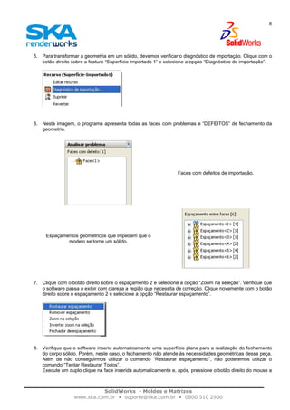 SolidWorks - Moldes e Matrizes
www.ska.com.br • suporte@ska.com.br • 0800 510 2900
8
5. Para transformar a geometria em um sólido, devemos verificar o diagnóstico de importação. Clique com o
botão direito sobre a feature “Superfície Importado 1” e selecione a opção “Diagnóstico de importação”.
6. Nesta imagem, o programa apresenta todas as faces com problemas e “DEFEITOS” de fechamento da
geometria.
Faces com defeitos de importação.
Espaçamentos geométricos que impedem que o
modelo se torne um sólido.
7. Clique com o botão direito sobre o espaçamento 2 e selecione a opção “Zoom na seleção”. Verifique que
o software passa a exibir com clareza a região que necessita de correção. Clique novamente com o botão
direito sobre o espaçamento 2 e selecione a opção “Restaurar espaçamento”.
8. Verifique que o software inseriu automaticamente uma superfície plana para a realização do fechamento
do corpo sólido. Porém, neste caso, o fechamento não atende às necessidades geométricas dessa peça.
Além de não conseguirmos utilizar o comando “Restaurar espaçamento”, não poderemos utilizar o
comando “Tentar Restaurar Todos”.
Execute um duplo clique na face inserida automaticamente e, após, pressione o botão direito do mouse a
 