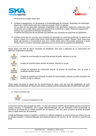 SolidWorks - Moldes e Matrizes
www.ska.com.br • suporte@ska.com.br • 0800 510 2900
9
fim de procurar a opção “Exluir face”.
9. Verifique o espaçamento <3> [4] existente no PropertyManager do comando “Diagnóstico de Importação”.
Clique com o botão direito sobre ele e selecione a opção “Zoom na seleção”.
Por se tratar de uma geometria retangular simplificada e sem geometrias coplanares, poderemos clicar
novamente com o botão direito sobre este espaçamento e selecionar a opção “Restaurar espaçamento”.
Verifique que a geometria foi fechada corretamente.
O restante das faces terá de ser fechado manualmente com comandos de superfícies do SolidWorks.
10. Verifique ainda que há uma face que necessita de reparação por possíveis problemas na abertura do
arquivo. Clique com o botão direito sobre a face listada e selecione a opção “Reparar Face”. Caso essa
opção não funcione, é recomendável clicar com o botão direito sobre a face listada, selecionar a opção
“Excluir Face” e construir novamente a geometria com os comandos de superfície do SolidWorks.
Segue abaixo uma lista de alguns comandos do SolidWorks úteis para a realização de um fechamento das
aberturas da geometria importada.
Criação de uma transição de superfícies através de perfis, esboços ou curvas.
Criação de superfície plana através de arestas, esboços ou curvas.
Criação de superfície de fechamento através de arestas de superfícies, com as quais a
resultante manterá contato.
Criação de superfície por limitação de perfis em duas direções, podendo os perfis consistirem de
arestas, curvas ou esboços.
Todos esses comandos já devem ser de conhecimento do aluno, uma vez que são trabalhados no curso
MODELAGEM AVANÇADA DE PEÇAS (SW 2006) ou MODELAGEM AVANÇADA DE SUPERFÍCIES (SW 2007).
11. Inicie o comando Loft.
Inserir Superfície Loft
O Comando Loft cria uma transição de perfis – no caso que estamos tratando seria a ligação de dois conjuntos de
arestas circulares. O SolidWorks, com a opção SelectionManager, tem por facilidade a NÃO necessidade de
transformar as arestas de um modelo existente em um esboço e, com isso, gerar um ganho de tempo do projeto
para a criação deste tipo de superfícies.
O SelectionManager combina e substitui o contorno e a seleção inteligente ao mesmo tempo que oferece recurso
de seleção avançado. O SelectionManager está disponível apenas nos recursos de loft, varredura e superfície de
limite.
 