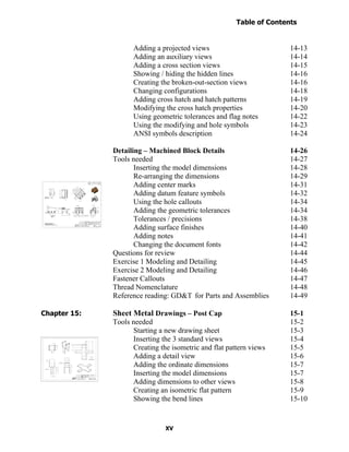 Table of Contents
                                                                      Introduction
  Table of Contents

                            Adding a projected views                          14-13
                            Adding an auxiliary views                         14-14
                            Adding a cross section views                      14-15
                            Showing / hiding the hidden lines                 14-16
                            Creating the broken-out-section views             14-16
                            Changing configurations                           14-18
                            Adding cross hatch and hatch patterns             14-19
                            Modifying the cross hatch properties              14-20
                            Using geometric tolerances and flag notes         14-22
                            Using the modifying and hole symbols              14-23
                            ANSI symbols description                          14-24

                      Detailing – Machined Block Details                      14-26
                      Tools needed                                            14-27
                             Inserting the model dimensions                   14-28
                             Re-arranging the dimensions                      14-29
                             Adding center marks                              14-31
                             Adding datum feature symbols                     14-32
                             Using the hole callouts                          14-34
                             Adding the geometric tolerances                  14-34
                             Tolerances / precisions                          14-38
                             Adding surface finishes                          14-40
                             Adding notes                                     14-41
                             Changing the document fonts                      14-42
                      Questions for review                                    14-44
                      Exercise 1 Modeling and Detailing                       14-45
                      Exercise 2 Modeling and Detailing                       14-46
                      Fastener Callouts                                       14-47
                      Thread Nomenclature                                     14-48
                      Reference reading: GD&T for Parts and Assemblies        14-49

Chapter 15:           Sheet Metal Drawings – Post Cap                         15-1
                      Tools needed                                            15-2
                            Starting a new drawing sheet                      15-3
                            Inserting the 3 standard views                    15-4
                            Creating the isometric and flat pattern views     15-5
                            Adding a detail view                              15-6
                            Adding the ordinate dimensions                    15-7
                            Inserting the model dimensions                    15-7
                            Adding dimensions to other views                  15-8
                            Creating an isometric flat pattern                15-9
                            Showing the bend lines                            15-10


                                       XV
 