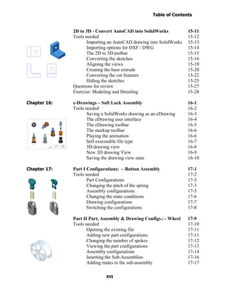 Table of Contents
                                                                  Introduction
  Table of Contents

                      2D to 3D - Convert AutoCAD into SolidWorks           15-11
                      Tools needed                                         15-12
                            Importing an AutoCAD drawing into SolidWorks   15-13
                            Importing options for DXF / DWG                15-14
                            The 2D to 3D toolbar                           15-15
                            Converting the sketches                        15-16
                            Aligning the views                             15-19
                            Creating the base extrude                      15-20
                            Converting the cut features                    15-22
                            Hiding the sketches                            15-25
                      Questions for review                                 15-27
                      Exercise: Modeling and Detailing                     15-28

Chapter 16:           e-Drawings – Soft Lock Assembly                      16-1
                      Tools needed                                         16-2
                            Saving a SolidWorks drawing as an eDrawing     16-3
                            The eDrawing user interface                    16-4
                            The eDrawing toolbar                           16-5
                            The markup toolbar                             16-6
                            Playing the animation                          16-6
                            Self executable file type                      16-7
                            3D drawing view                                16-8
                            New 3D drawing View                            16-9
                            Saving the drawing view state                  16-10

Chapter 17:           Part I Configurations: – Button Assembly             17-1
                      Tools needed                                         17-2
                             Part Configurations                           17-3
                             Changing the pitch of the spring              17-3
                             Assembly configurations                       17-5
                             Changing the mate conditions                  17-6
                             Drawing configurations                        17-7
                             Switching the configurations                  17-8

                      Part II Part, Assembly & Drawing Configs.: - Wheel   17-9
                      Tools needed                                         17-10
                             Opening the existing file                     17-11
                             Adding new part configurations                17-11
                             Changing the number of spokes                 17-12
                             Viewing the part configurations               17-13
                             Assembly configurations                       17-14
                             Inserting the Sub-Assemblies                  17-16
                             Adding mates to the sub-assembly              17-17

                                     XVI
 