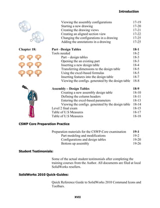 Introduction
  Table of Contents

                            Viewing the assembly configurations                   17-19
                            Starting a new drawing                                17-20
                            Creating the drawing views                            17-21
                            Creating an aligned section view                      17-22
                            Changing the configurations in a drawing              17-25
                            Adding the annotations in a drawing                   17-25

Chapter 18:           Part –Design Tables                                         18-1
                      Tools needed                                                18-2
                            Part – design tables                                  18-3
                            Opening the an existing part                          18-3
                            Inserting a new design table                          18-4
                            Transferring dimensions to the design table           18-5
                            Using the excel-based formulas                        18-5
                            Inserting features into the design table              18-7
                            Viewing the configs. generated by the design table    18-8

                      Assembly – Design Tables                                    18-9
                            Creating a new assembly design table                  18-10
                            Defining the column headers                           18-11
                            Entering the excel-based parameters                   18-13
                            Viewing the configs. generated by the design table    18-14
                      Level 2 final exam                                          18-15
                      Table of U.S Measures                                       18-17
                      Table of U.S Measures                                       18-18

CSWP Core Preparation Practice

                      Preparation materials for the CSWP-Core examination         19-1
                            Part modeling and modifications                       19-2
                            Configurations and design tables                      19-20
                            Bottom up assembly                                    19-26

Student Testimonials:

                      Some of the actual student testimonials after completing the
                      training courses from the Author. All documents are filed at local
                      SolidWorks resellers.

SolidWorks 2010 Quick-Guides:

                      Quick Reference Guide to SolidWorks 2010 Command Icons and
                      Toolbars.


                                      XVII
 