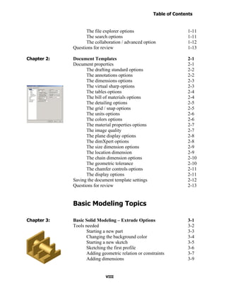 Table of Contents
                                                                    Introduction
  Table of Contents

                            The file explorer options                       1-11
                            The search options                              1-11
                            The collaboration / advanced option             1-12
                      Questions for review                                  1-13

Chapter 2:            Document Templates                                    2-1
                      Document properties                                   2-1
                            The drafting standard options                   2-2
                            The annotations options                         2-2
                            The dimensions options                          2-3
                            The virtual sharp options                       2-3
                            The tables options                              2-4
                            The bill of materials options                   2-4
                            The detailing options                           2-5
                            The grid / snap options                         2-5
                            The units options                               2-6
                            The colors options                              2-6
                            The material properties options                 2-7
                            The image quality                               2-7
                            The plane display options                       2-8
                            The dimXpert options                            2-8
                            The size dimension options                      2-9
                            The location dimension                          2-9
                            The chain dimension options                     2-10
                            The geometric tolerance                         2-10
                            The chamfer controls options                    2-11
                            The display options                             2-11
                      Saving the document template settings                 2-12
                      Questions for review                                  2-13


                      Basic Modeling Topics

Chapter 3:            Basic Solid Modeling – Extrude Options                3-1
                      Tools needed                                          3-2
                            Starting a new part                             3-3
                            Changing the background color                   3-4
                            Starting a new sketch                           3-5
                            Sketching the first profile                     3-6
                            Adding geometric relation or constraints        3-7
                            Adding dimensions                               3-9


                                      VIII
 