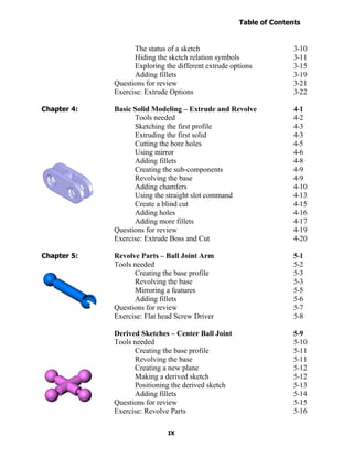 Table of Contents
                                                                    Introduction
  Table of Contents

                            The status of a sketch                          3-10
                            Hiding the sketch relation symbols              3-11
                            Exploring the different extrude options         3-15
                            Adding fillets                                  3-19
                      Questions for review                                  3-21
                      Exercise: Extrude Options                             3-22

Chapter 4:            Basic Solid Modeling – Extrude and Revolve            4-1
                            Tools needed                                    4-2
                            Sketching the first profile                     4-3
                            Extruding the first solid                       4-3
                            Cutting the bore holes                          4-5
                            Using mirror                                    4-6
                            Adding fillets                                  4-8
                            Creating the sub-components                     4-9
                            Revolving the base                              4-9
                            Adding chamfers                                 4-10
                            Using the straight slot command                 4-13
                            Create a blind cut                              4-15
                            Adding holes                                    4-16
                            Adding more fillets                             4-17
                      Questions for review                                  4-19
                      Exercise: Extrude Boss and Cut                        4-20

Chapter 5:            Revolve Parts – Ball Joint Arm                        5-1
                      Tools needed                                          5-2
                            Creating the base profile                       5-3
                            Revolving the base                              5-3
                            Mirroring a features                            5-5
                            Adding fillets                                  5-6
                      Questions for review                                  5-7
                      Exercise: Flat head Screw Driver                      5-8

                      Derived Sketches – Center Ball Joint                  5-9
                      Tools needed                                          5-10
                            Creating the base profile                       5-11
                            Revolving the base                              5-11
                            Creating a new plane                            5-12
                            Making a derived sketch                         5-12
                            Positioning the derived sketch                  5-13
                            Adding fillets                                  5-14
                      Questions for review                                  5-15
                      Exercise: Revolve Parts                               5-16

                                       IX
 