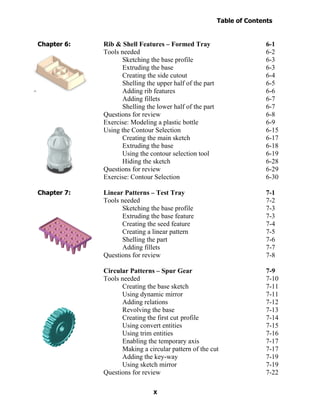 Table of Contents
                                                                        Introduction
  Table of Contents

Chapter 6:            Rib & Shell Features – Formed Tray                        6-1
                      Tools needed                                              6-2
                            Sketching the base profile                          6-3
                            Extruding the base                                  6-3
                            Creating the side cutout                            6-4
                            Shelling the upper half of the part                 6-5
                            Adding rib features                                 6-6
                            Adding fillets                                      6-7
                            Shelling the lower half of the part                 6-7
                      Questions for review                                      6-8
                      Exercise: Modeling a plastic bottle                       6-9
                      Using the Contour Selection                               6-15
                            Creating the main sketch                            6-17
                            Extruding the base                                  6-18
                            Using the contour selection tool                    6-19
                            Hiding the sketch                                   6-28
                      Questions for review                                      6-29
                      Exercise: Contour Selection                               6-30

Chapter 7:            Linear Patterns – Test Tray                               7-1
                      Tools needed                                              7-2
                            Sketching the base profile                          7-3
                            Extruding the base feature                          7-3
                            Creating the seed feature                           7-4
                            Creating a linear pattern                           7-5
                            Shelling the part                                   7-6
                            Adding fillets                                      7-7
                      Questions for review                                      7-8

                      Circular Patterns – Spur Gear                             7-9
                      Tools needed                                              7-10
                            Creating the base sketch                            7-11
                            Using dynamic mirror                                7-11
                            Adding relations                                    7-12
                            Revolving the base                                  7-13
                            Creating the first cut profile                      7-14
                            Using convert entities                              7-15
                            Using trim entities                                 7-16
                            Enabling the temporary axis                         7-17
                            Making a circular pattern of the cut                7-17
                            Adding the key-way                                  7-19
                            Using sketch mirror                                 7-19
                      Questions for review                                      7-22

                                        X
 