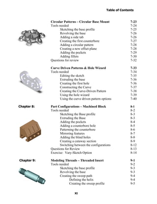 Table of Contents
                                                                      Introduction
  Table of Contents

                      Circular Patterns – Circular Base Mount                 7-23
                      Tools needed                                            7-24
                            Sketching the base profile                        7-25
                            Revolving the base                                7-26
                            Adding a side tab                                 7-26
                            Creating the first counterbore                    7-27
                            Adding a circular pattern                         7-28
                            Creating a new offset plane                       7-28
                            Adding the pockets                                7-29
                            Adding fillets                                    7-30
                      Questions for review                                    7-32

                      Curve Driven Patterns & Hole Wizard                     7-33
                      Tools needed                                            7-34
                            Editing the sketch                                7-35
                            Extruding the base                                7-36
                            Creating the first hole                           7-36
                            Constructing the Curve                            7-37
                            Creating the Curve-Driven Pattern                 7-38
                            Using the hole wizard                             7-39
                            Using the curve driven pattern options            7-40

Chapter 8:            Part Configurations – Machined Block                    8-1
                      Tools needed                                            8-2
                            Sketching the Base profile                        8-3
                            Extruding the Base                                8-3
                            Adding the pockets                                8-4
                            Adding a counterbore hole                         8-5
                            Patterning the counterbore                        8-6
                            Mirroring features                                8-7
                            Adding the blind holes                            8-8
                            Creating a cutaway section                        8-9
                            Switching between the configurations              8-12
                      Questions for Review                                    8-13
                      Exercise: Vary-Sketch Option                            8-14

Chapter 9:            Modeling Threads – Threaded Insert                      9-1
                      Tools needed                                            9-2
                            Sketching the base profile                        9-3
                            Revolving the base                                9-3
                            Creating the sweep path                           9-4
                                   Defining the helix                         9-4
                                   Creating the sweep profile                 9-5

                                       XI
 