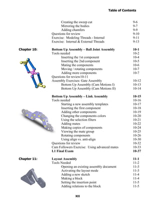 Table of Contents
                                                                    Introduction
  Table of Contents

                            Creating the sweep cut                          9-6
                            Mirroring the bodies                            9-7
                            Adding chamfers                                 9-9
                      Questions for review                                  9-10
                      Exercise: Modeling Threads - Internal                 9-11
                      Exercise: Internal & External Threads                 9-13

Chapter 10:           Bottom Up Assembly – Ball Joint Assembly              10-1
                      Tools needed                                          10-2
                            Inserting the 1st component                     10-4
                            Inserting the 2nd component                     10-5
                            Mating the components                           10-6
                            Moving / rotating components                    10-7
                            Adding more components                          10-7
                      Questions for review10-11
                      Assembly Exercises: Gate Assembly                     10-12
                            Bottom Up Assembly (Cam Motions I)              10-13
                            Bottom Up Assembly (Cam Motions II)             10-14

                      Bottom Up Assembly – Link Assembly                    10-15
                      Tools needed                                          10-16
                            Starting a new assembly templates               10-17
                            Inserting the first component                   10-18
                            Adding other components                         10-19
                            Changing the components colors                  10-20
                            Using the selection filters                     10-21
                            Adding mates                                    10-22
                            Making copies of components                     10-24
                            Viewing the mate group                          10-25
                            Rotating components                             10-26
                            Using align vs. anti-align                      10-30
                      Questions for review                                  10-32
                      Cam Followers Exercise: Using advanced mates          10-33
                      L1 Final Exam                                         10-37

Chapter 11:           Layout Assembly                                       11-1
                      Tools Needed                                          11-2
                            Opening an existing assembly document           11-3
                            Activating the layout mode                      11-3
                            Adding a new sketch                             11-4
                            Making a block                                  11-4
                            Setting the insertion point                     11-5
                            Adding relations to the block                   11-5

                                      XII
 