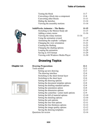 Table of Contents
                                                                     Introduction
  Table of Contents

                            Testing the block                                      11-7
                            Converting a block into a component                    11-8
                            Converting other blocks                                11-11
                            Hiding the sketches                                    11-14
                            Viewing the assembly motions                           11-14

                      SolidWorks Animator – The Basics                             11-15
                            Switching to the Motion Study tab                      11-15
                            Adding a rotary motor                                  11-16
                            Viewing the rotary motions                     11-16
                            Using the animation wizard                             11-17
                            Animating the explode / collapse                       11-18
                            Changing the view orientation                          11-21
                            Creating the flashing                                  11-25
                            Changing the shading options                           11-27
                            Looping the animation                                  11-28
                            Saving as AVI format                                   11-29
                            Viewing with Windows Media Player                      11-30

                             Drawing Topics
Chapter 12:           Drawing Preparations                                         12-1
                      Tools needed                                                 12-2
                            Setting up new drawing                                 12-3
                            The drawing interface                                  12-4
                            Switching to the sheet format layer                    12-5
                            Switching to the sheet layer                           12-6
                            Setting the drawing options                            12-7
                            Setting the document template options                  12-8
                            Setting the drafting standard options                  12-8
                            Setting the annotation option                          12-8
                            Setting the dimension options                          12-9
                            Setting the centerline / center mark options           12-9
                            Setting the bill of material options                   12-10
                            Setting the detailing options                          12-10
                            Setting the unit options                               12-11
                            Setting the line font options                          12-11
                            Setting the line thickness options                     12-12
                            Setting the image quality options                      12-12
                            Saving the drawing templates                           12-13
                      Questions for review                                         12-14



                                      XIII
 